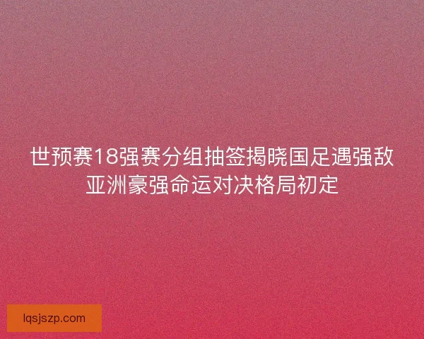 世预赛18强赛分组抽签揭晓国足遇强敌亚洲豪强命运对决格局初定