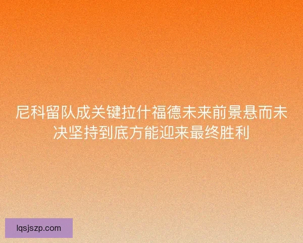 尼科留队成关键拉什福德未来前景悬而未决坚持到底方能迎来最终胜利