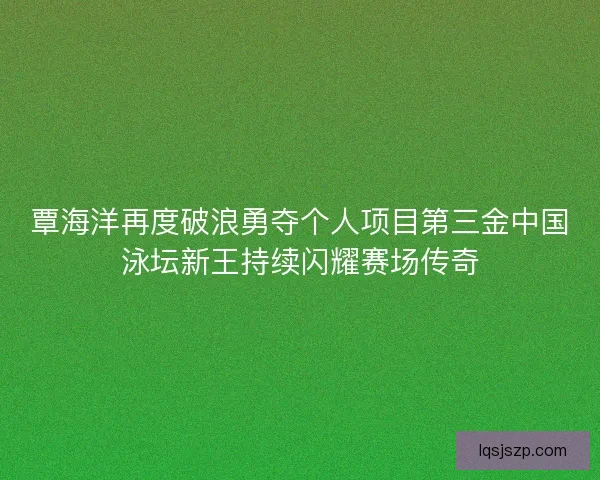 覃海洋再度破浪勇夺个人项目第三金中国泳坛新王持续闪耀赛场传奇