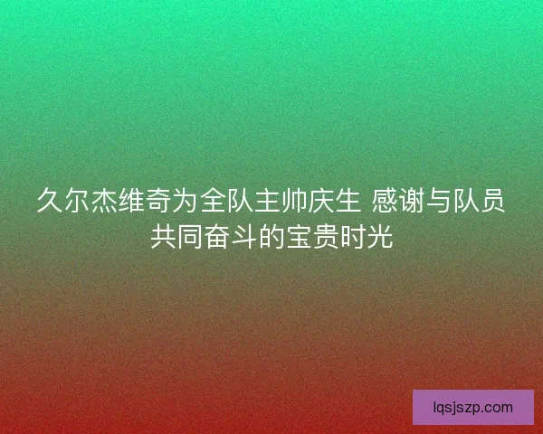 久尔杰维奇为全队主帅庆生 感谢与队员共同奋斗的宝贵时光