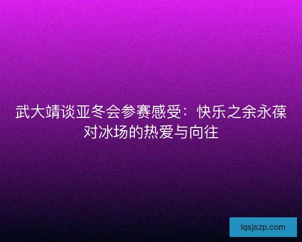 武大靖谈亚冬会参赛感受：快乐之余永葆对冰场的热爱与向往