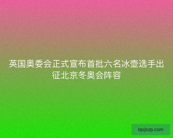 英国奥委会正式宣布首批六名冰壶选手出征北京冬奥会阵容