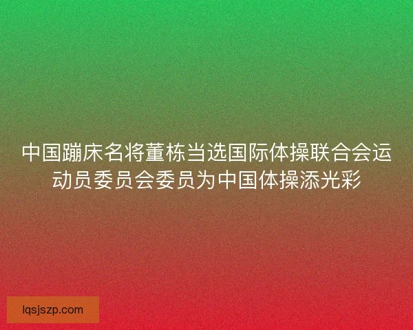 中国蹦床名将董栋当选国际体操联合会运动员委员会委员为中国体操添光彩