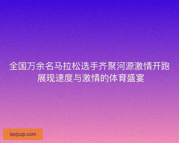 全国万余名马拉松选手齐聚河源激情开跑 展现速度与激情的体育盛宴