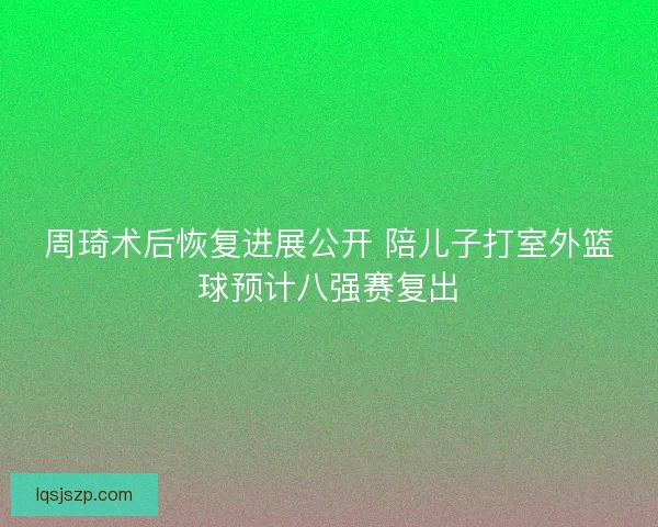 周琦术后恢复进展公开 陪儿子打室外篮球预计八强赛复出