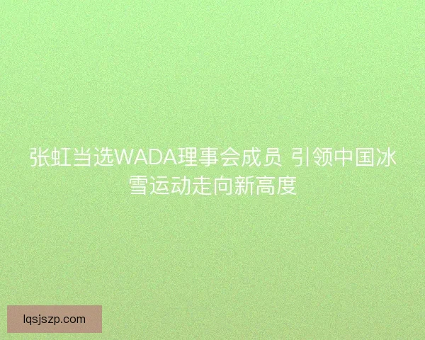张虹当选WADA理事会成员 引领中国冰雪运动走向新高度