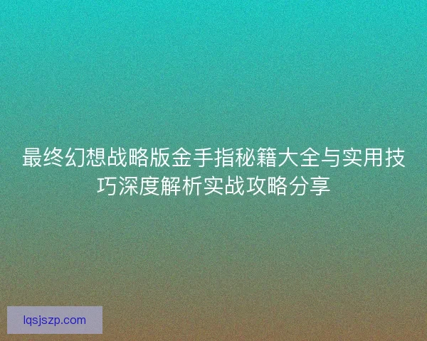最终幻想战略版金手指秘籍大全与实用技巧深度解析实战攻略分享