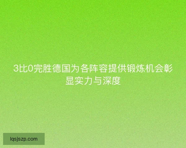 3比0完胜德国为各阵容提供锻炼机会彰显实力与深度