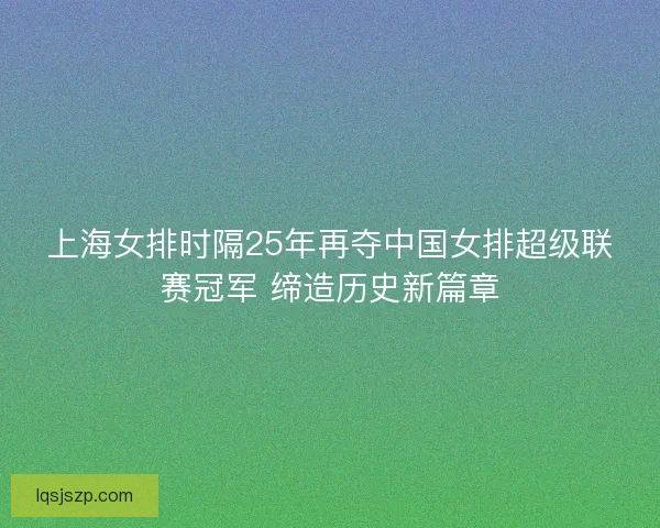 上海女排时隔25年再夺中国女排超级联赛冠军 缔造历史新篇章