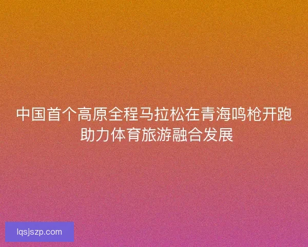 中国首个高原全程马拉松在青海鸣枪开跑 助力体育旅游融合发展