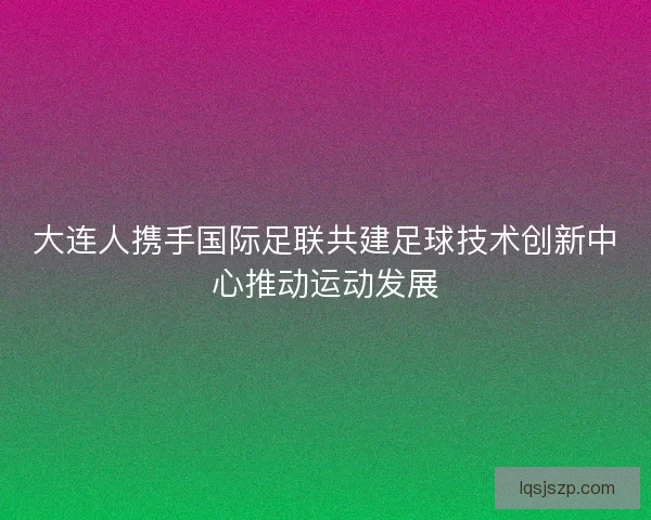 大连人携手国际足联共建足球技术创新中心推动运动发展