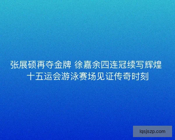 张展硕再夺金牌 徐嘉余四连冠续写辉煌 十五运会游泳赛场见证传奇时刻