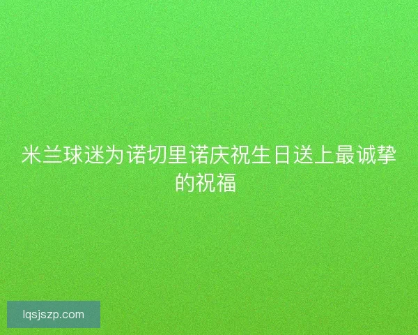米兰球迷为诺切里诺庆祝生日送上最诚挚的祝福 