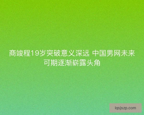 商竣程19岁突破意义深远 中国男网未来可期逐渐崭露头角