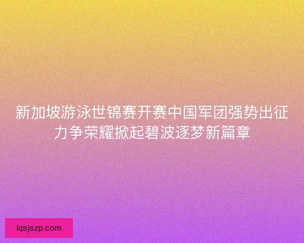 新加坡游泳世锦赛开赛中国军团强势出征力争荣耀掀起碧波逐梦新篇章 新加坡游泳世锦赛开赛中国军团强势出征力争荣耀掀起碧波逐梦新篇章