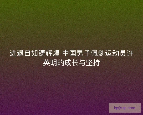 进退自如铸辉煌 中国男子佩剑运动员许英明的成长与坚持