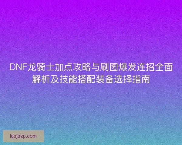 DNF龙骑士加点攻略与刷图爆发连招全面解析及技能搭配装备选择指南