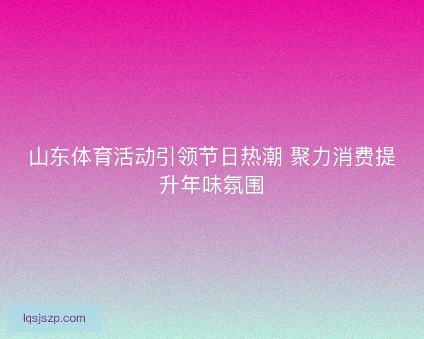 山东体育活动引领节日热潮 聚力消费提升年味氛围