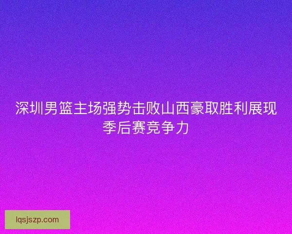 深圳男篮主场强势击败山西豪取胜利展现季后赛竞争力